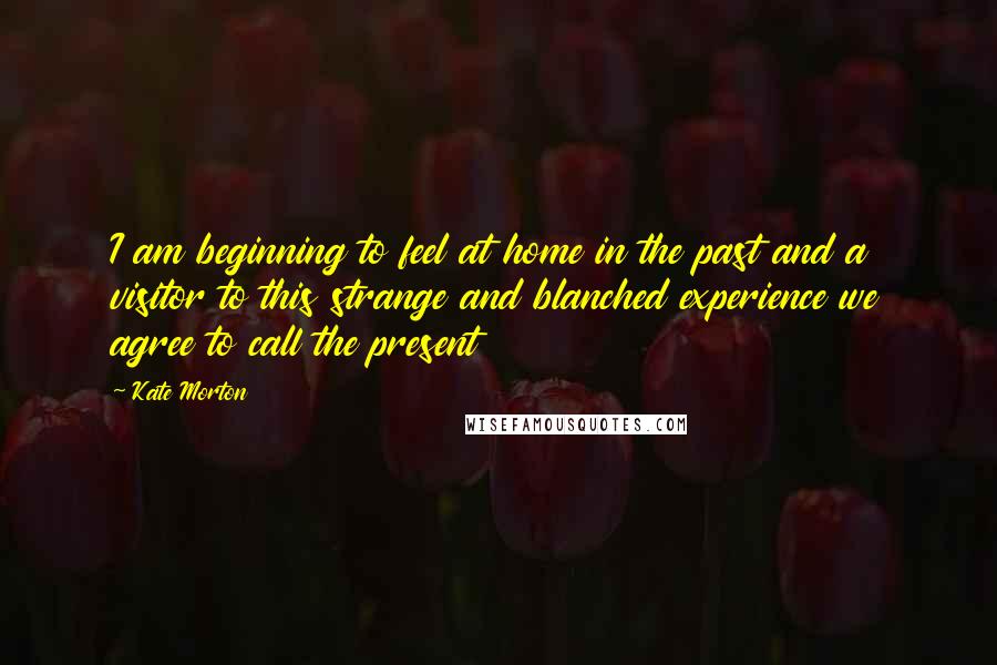 Kate Morton Quotes: I am beginning to feel at home in the past and a visitor to this strange and blanched experience we agree to call the present