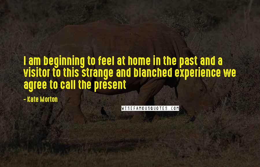 Kate Morton Quotes: I am beginning to feel at home in the past and a visitor to this strange and blanched experience we agree to call the present