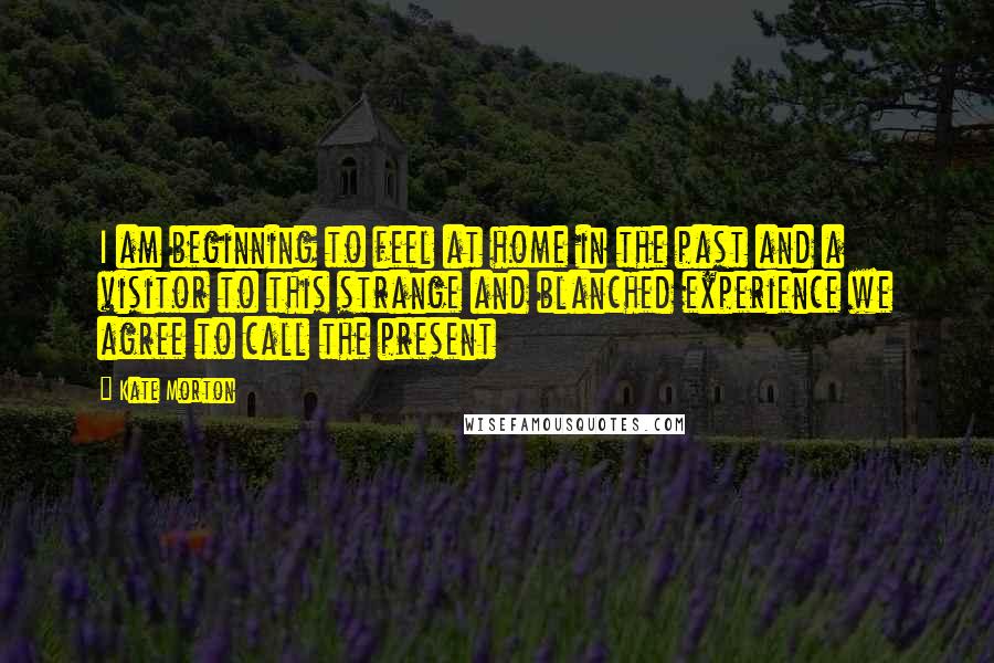 Kate Morton Quotes: I am beginning to feel at home in the past and a visitor to this strange and blanched experience we agree to call the present