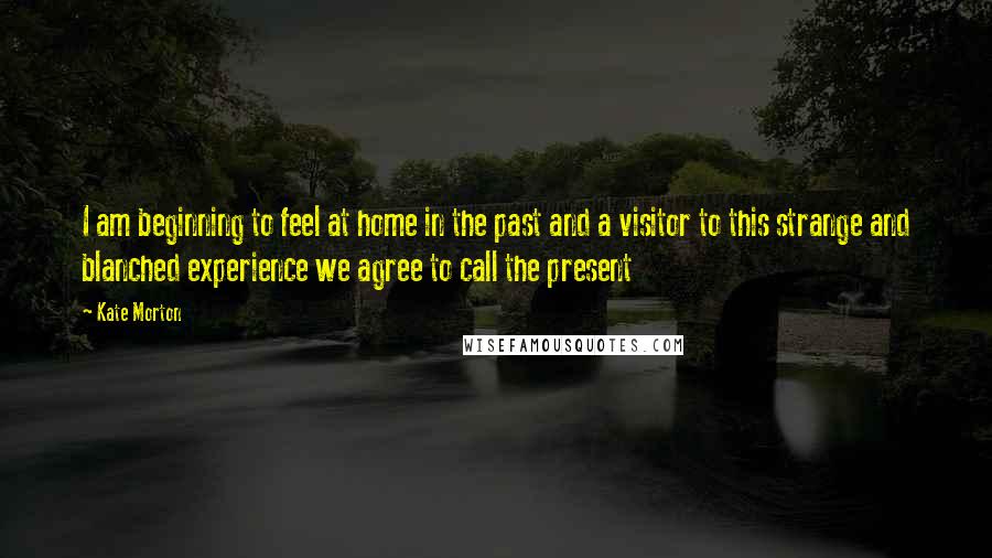 Kate Morton Quotes: I am beginning to feel at home in the past and a visitor to this strange and blanched experience we agree to call the present