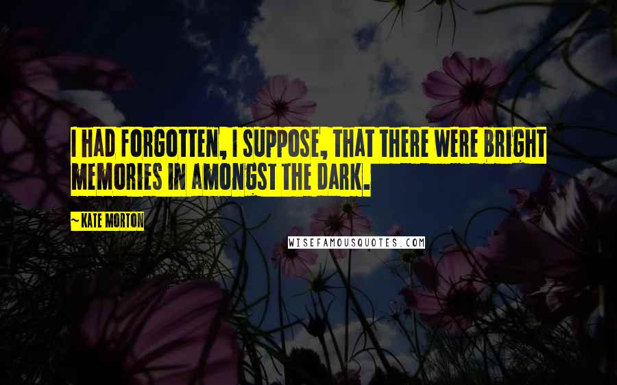 Kate Morton Quotes: I had forgotten, I suppose, that there were bright memories in amongst the dark.