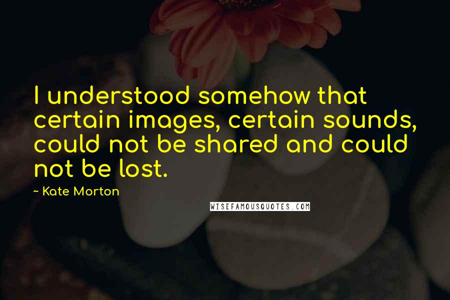 Kate Morton Quotes: I understood somehow that certain images, certain sounds, could not be shared and could not be lost.