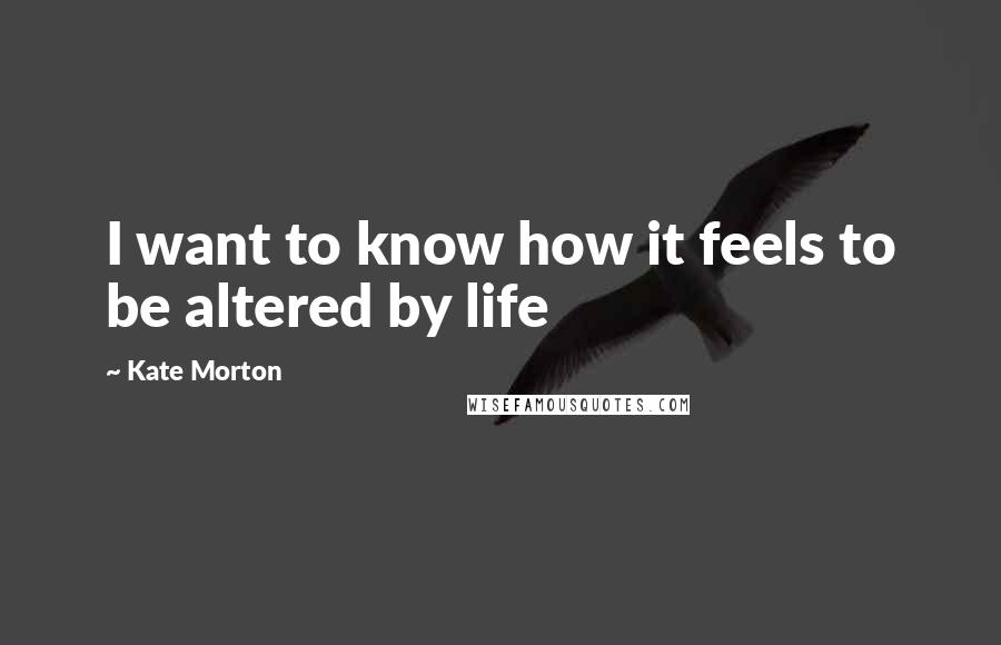 Kate Morton Quotes: I want to know how it feels to be altered by life
