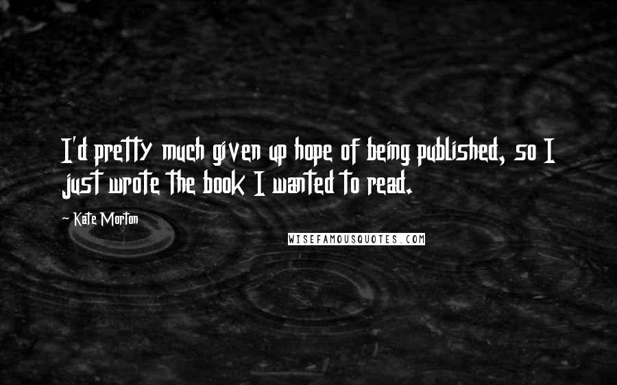 Kate Morton Quotes: I'd pretty much given up hope of being published, so I just wrote the book I wanted to read.