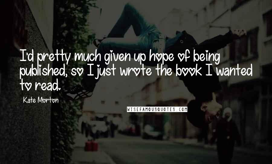 Kate Morton Quotes: I'd pretty much given up hope of being published, so I just wrote the book I wanted to read.