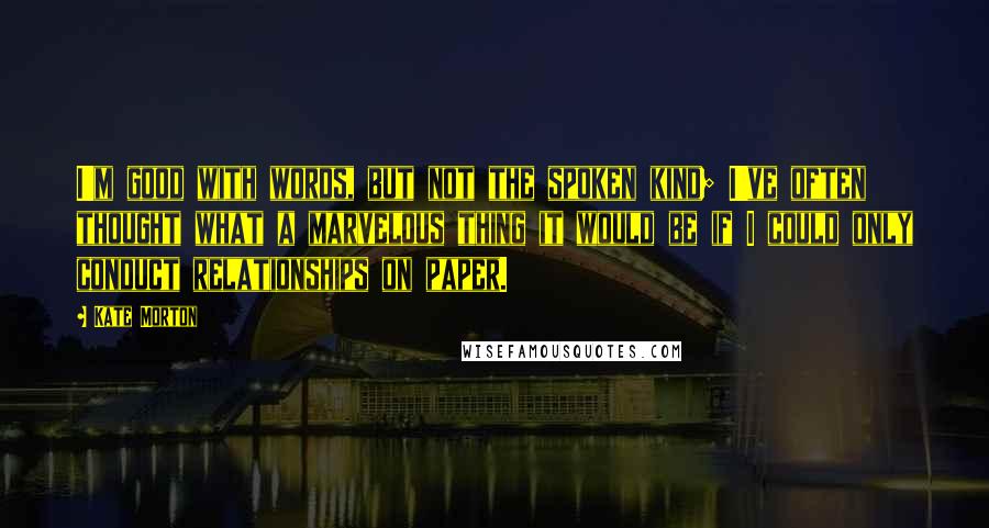 Kate Morton Quotes: I'm good with words, but not the spoken kind; I've often thought what a marvelous thing it would be if I could only conduct relationships on paper.