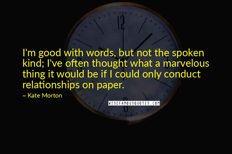 Kate Morton Quotes: I'm good with words, but not the spoken kind; I've often thought what a marvelous thing it would be if I could only conduct relationships on paper.