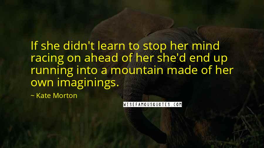 Kate Morton Quotes: If she didn't learn to stop her mind racing on ahead of her she'd end up running into a mountain made of her own imaginings.
