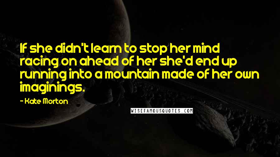 Kate Morton Quotes: If she didn't learn to stop her mind racing on ahead of her she'd end up running into a mountain made of her own imaginings.