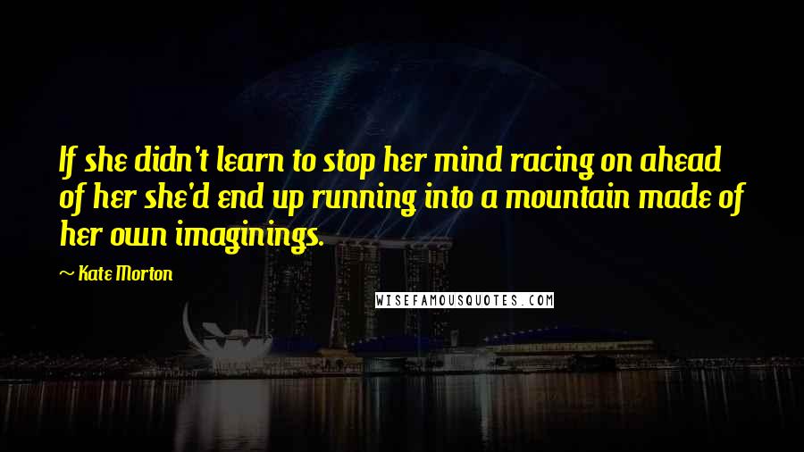 Kate Morton Quotes: If she didn't learn to stop her mind racing on ahead of her she'd end up running into a mountain made of her own imaginings.