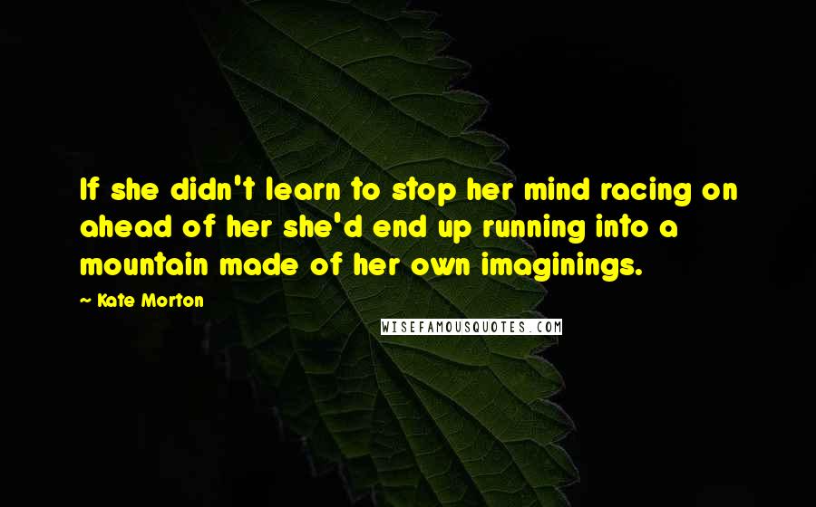 Kate Morton Quotes: If she didn't learn to stop her mind racing on ahead of her she'd end up running into a mountain made of her own imaginings.