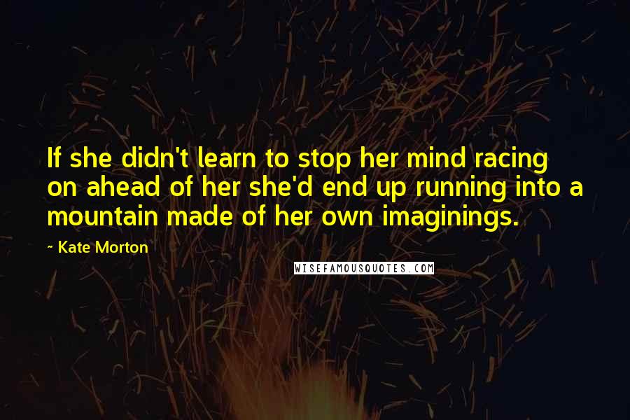 Kate Morton Quotes: If she didn't learn to stop her mind racing on ahead of her she'd end up running into a mountain made of her own imaginings.