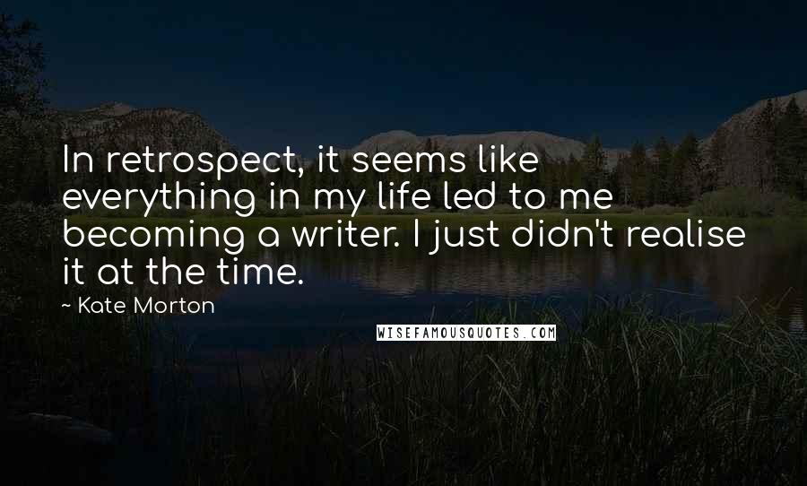 Kate Morton Quotes: In retrospect, it seems like everything in my life led to me becoming a writer. I just didn't realise it at the time.