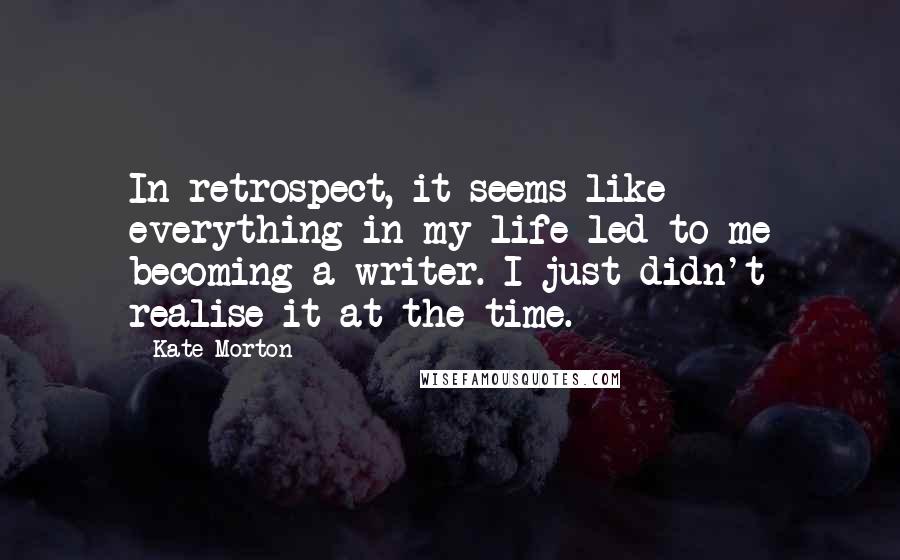 Kate Morton Quotes: In retrospect, it seems like everything in my life led to me becoming a writer. I just didn't realise it at the time.