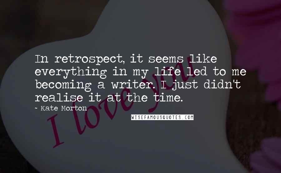 Kate Morton Quotes: In retrospect, it seems like everything in my life led to me becoming a writer. I just didn't realise it at the time.