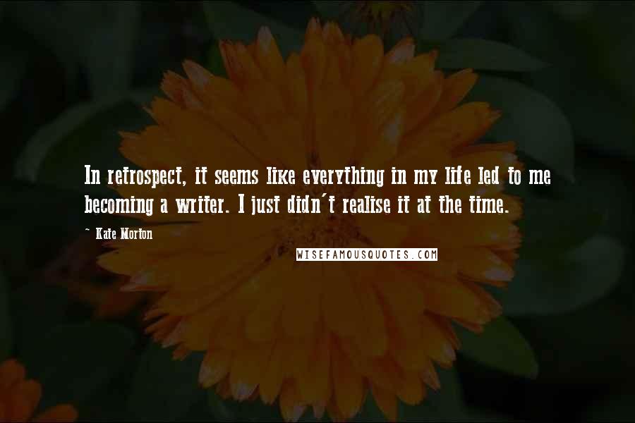 Kate Morton Quotes: In retrospect, it seems like everything in my life led to me becoming a writer. I just didn't realise it at the time.