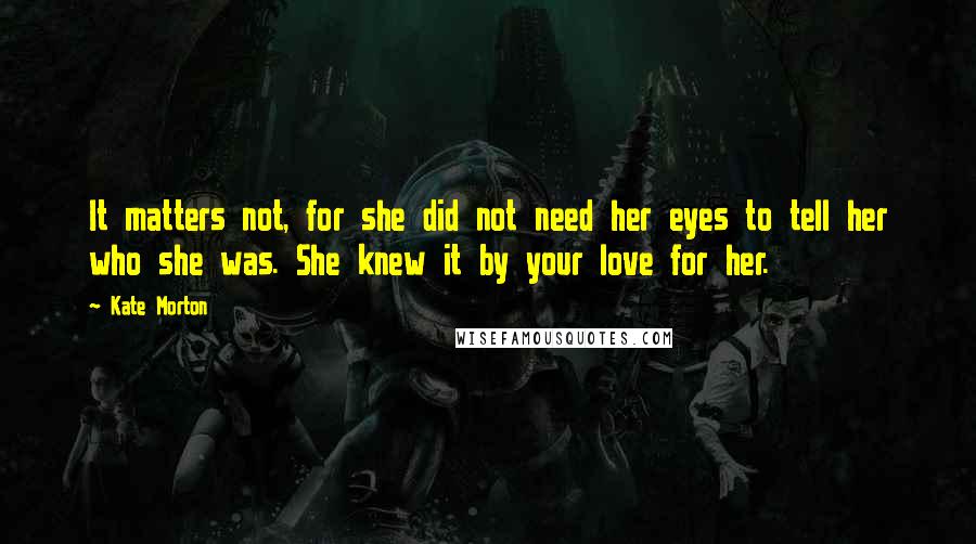 Kate Morton Quotes: It matters not, for she did not need her eyes to tell her who she was. She knew it by your love for her.