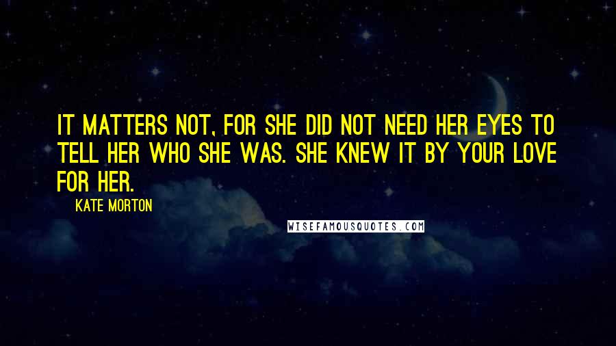 Kate Morton Quotes: It matters not, for she did not need her eyes to tell her who she was. She knew it by your love for her.