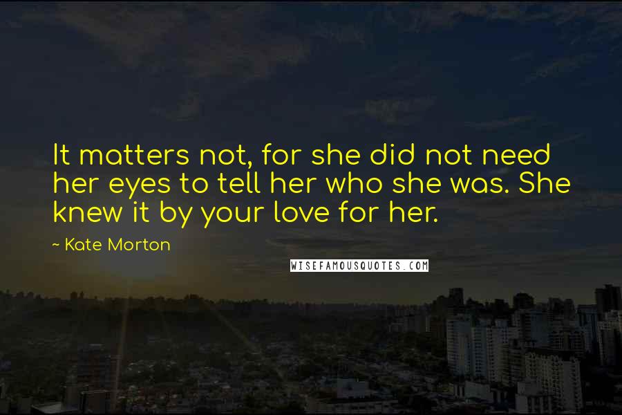 Kate Morton Quotes: It matters not, for she did not need her eyes to tell her who she was. She knew it by your love for her.