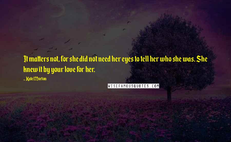 Kate Morton Quotes: It matters not, for she did not need her eyes to tell her who she was. She knew it by your love for her.