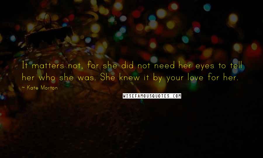 Kate Morton Quotes: It matters not, for she did not need her eyes to tell her who she was. She knew it by your love for her.