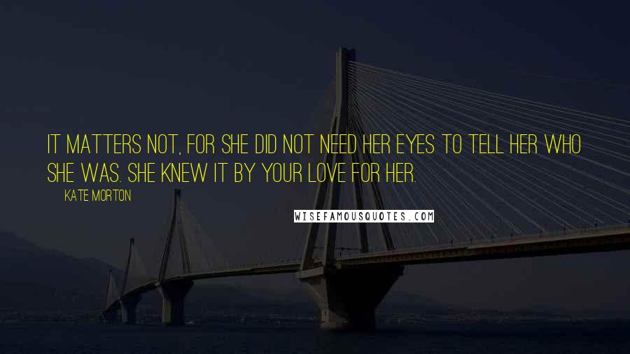 Kate Morton Quotes: It matters not, for she did not need her eyes to tell her who she was. She knew it by your love for her.