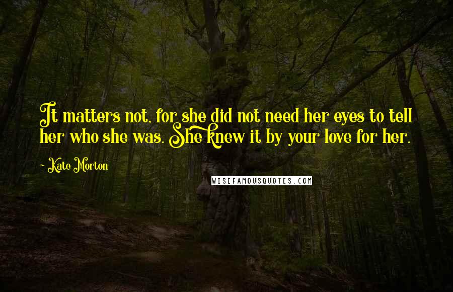 Kate Morton Quotes: It matters not, for she did not need her eyes to tell her who she was. She knew it by your love for her.