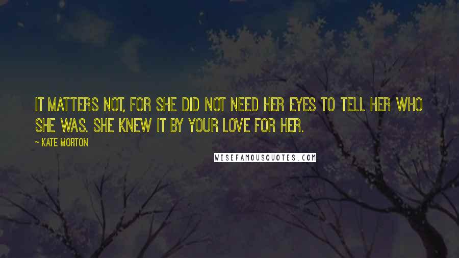 Kate Morton Quotes: It matters not, for she did not need her eyes to tell her who she was. She knew it by your love for her.