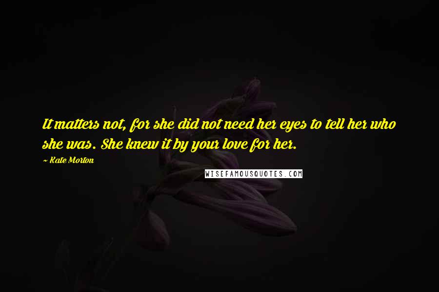 Kate Morton Quotes: It matters not, for she did not need her eyes to tell her who she was. She knew it by your love for her.