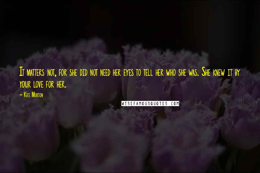 Kate Morton Quotes: It matters not, for she did not need her eyes to tell her who she was. She knew it by your love for her.