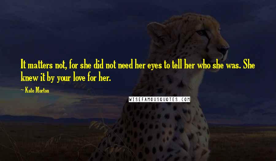 Kate Morton Quotes: It matters not, for she did not need her eyes to tell her who she was. She knew it by your love for her.