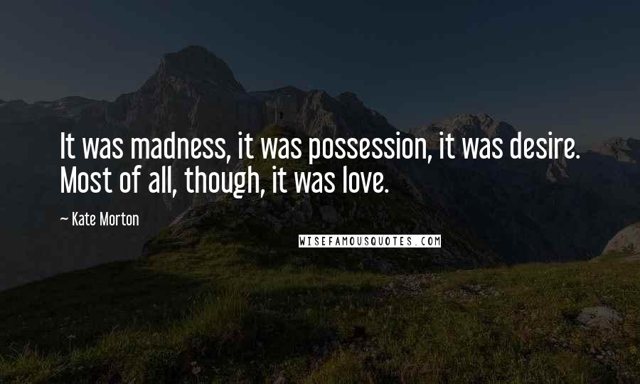 Kate Morton Quotes: It was madness, it was possession, it was desire. Most of all, though, it was love.