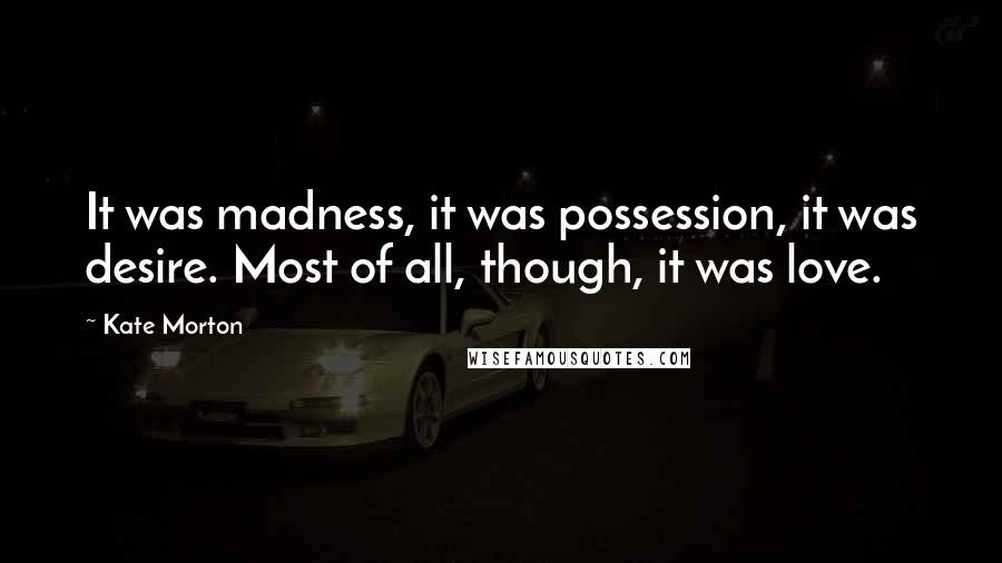 Kate Morton Quotes: It was madness, it was possession, it was desire. Most of all, though, it was love.