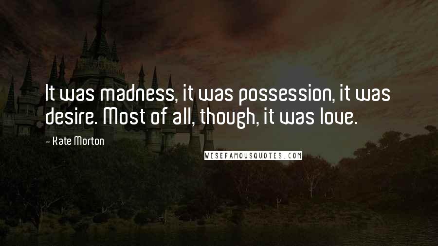 Kate Morton Quotes: It was madness, it was possession, it was desire. Most of all, though, it was love.