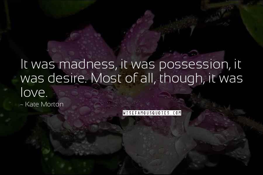 Kate Morton Quotes: It was madness, it was possession, it was desire. Most of all, though, it was love.