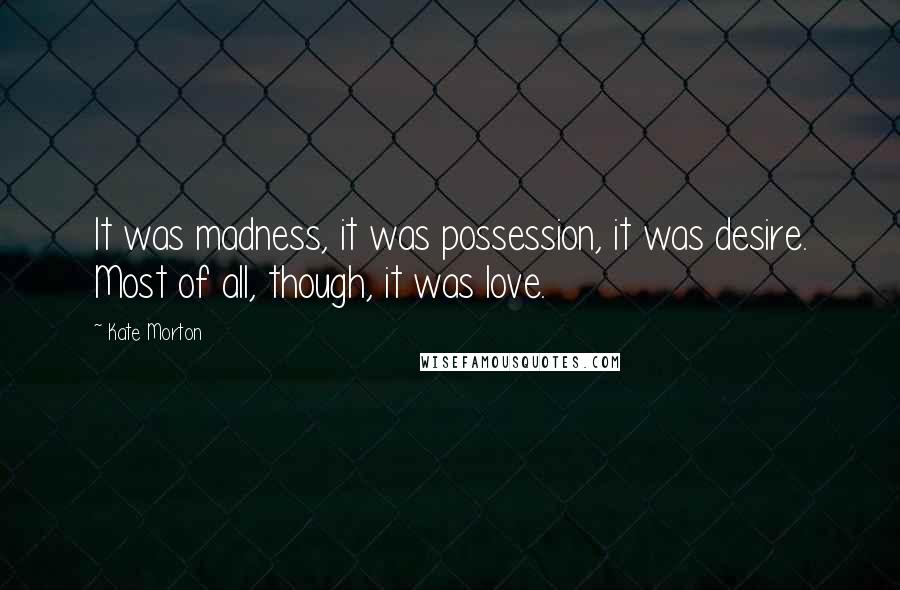 Kate Morton Quotes: It was madness, it was possession, it was desire. Most of all, though, it was love.