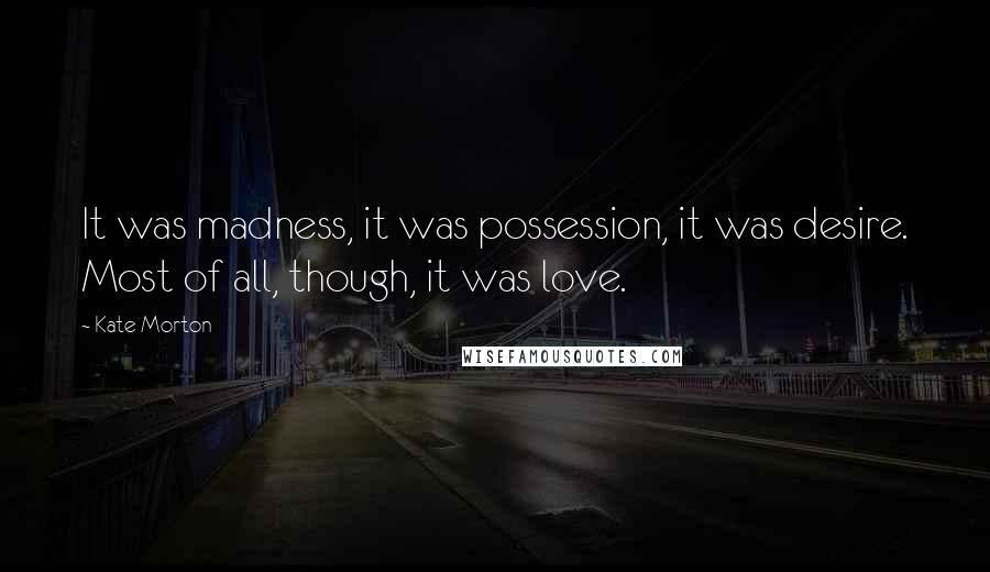 Kate Morton Quotes: It was madness, it was possession, it was desire. Most of all, though, it was love.
