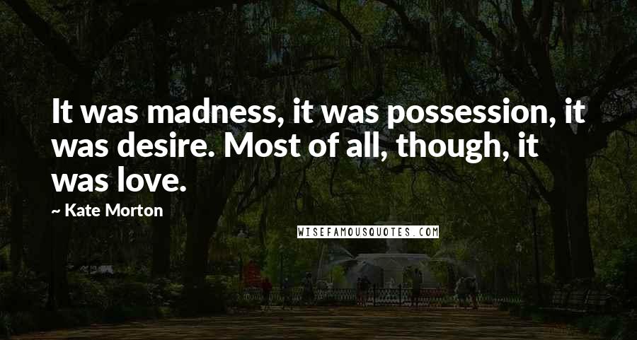 Kate Morton Quotes: It was madness, it was possession, it was desire. Most of all, though, it was love.