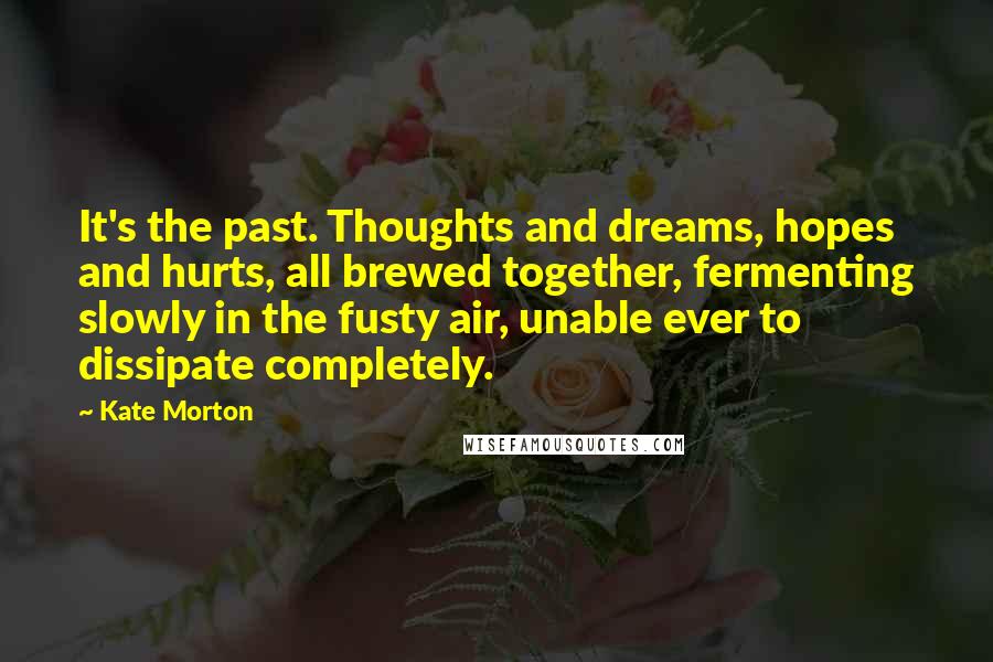 Kate Morton Quotes: It's the past. Thoughts and dreams, hopes and hurts, all brewed together, fermenting slowly in the fusty air, unable ever to dissipate completely.