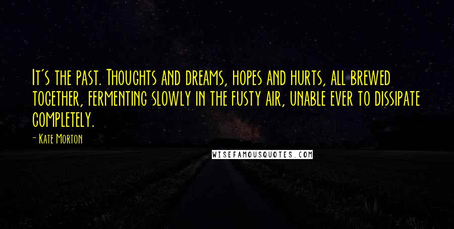 Kate Morton Quotes: It's the past. Thoughts and dreams, hopes and hurts, all brewed together, fermenting slowly in the fusty air, unable ever to dissipate completely.