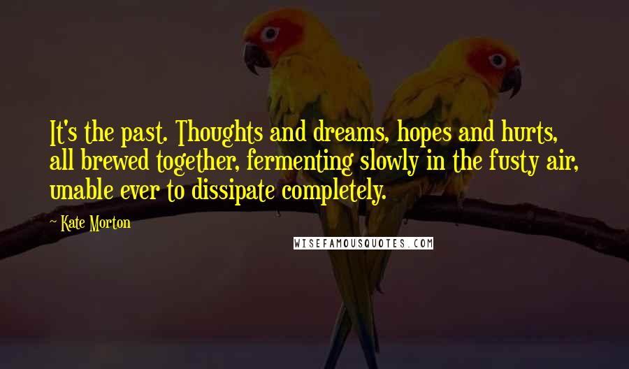 Kate Morton Quotes: It's the past. Thoughts and dreams, hopes and hurts, all brewed together, fermenting slowly in the fusty air, unable ever to dissipate completely.