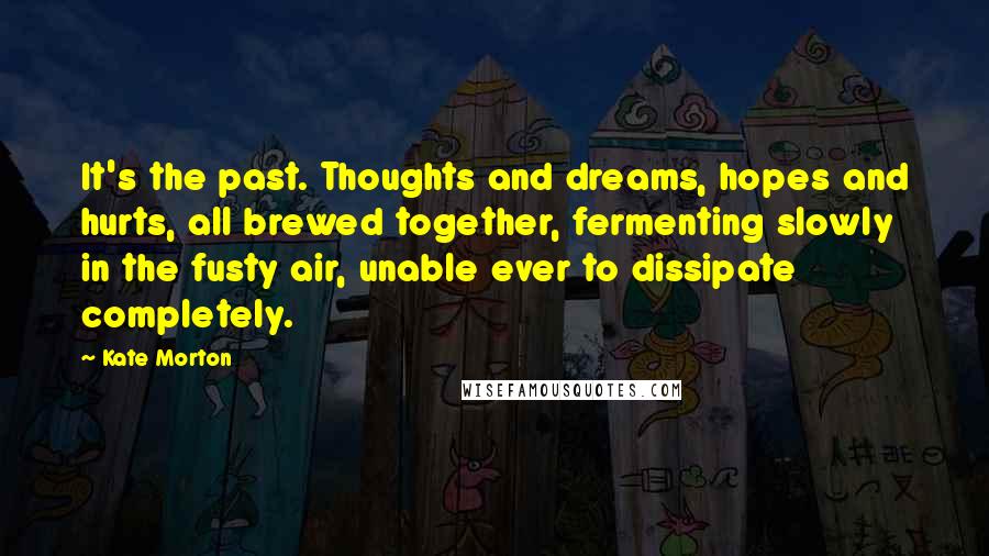 Kate Morton Quotes: It's the past. Thoughts and dreams, hopes and hurts, all brewed together, fermenting slowly in the fusty air, unable ever to dissipate completely.