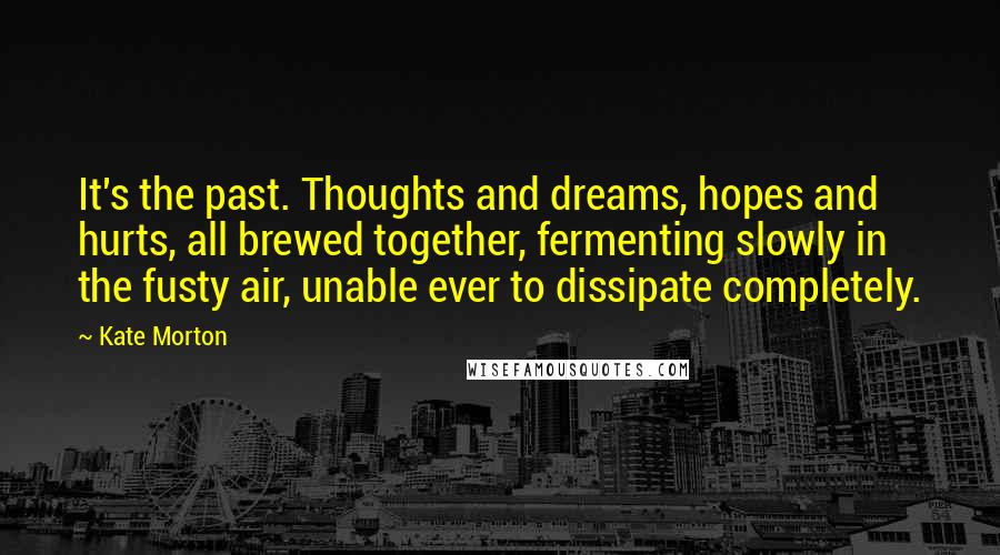 Kate Morton Quotes: It's the past. Thoughts and dreams, hopes and hurts, all brewed together, fermenting slowly in the fusty air, unable ever to dissipate completely.