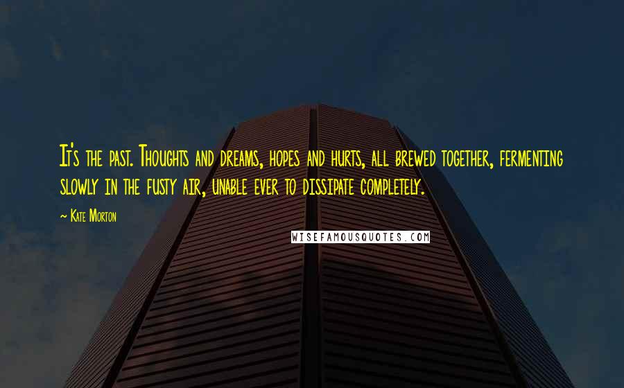 Kate Morton Quotes: It's the past. Thoughts and dreams, hopes and hurts, all brewed together, fermenting slowly in the fusty air, unable ever to dissipate completely.