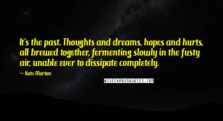 Kate Morton Quotes: It's the past. Thoughts and dreams, hopes and hurts, all brewed together, fermenting slowly in the fusty air, unable ever to dissipate completely.