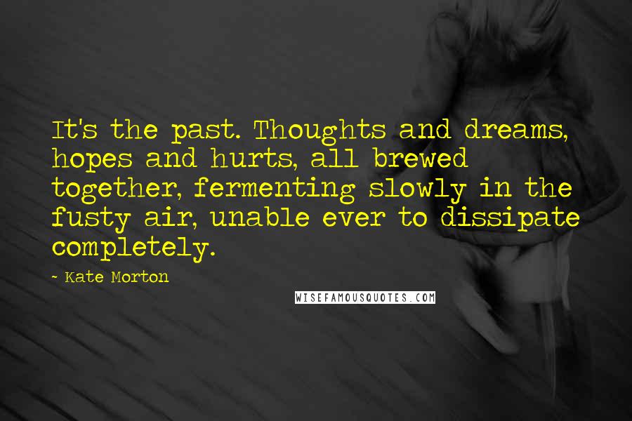 Kate Morton Quotes: It's the past. Thoughts and dreams, hopes and hurts, all brewed together, fermenting slowly in the fusty air, unable ever to dissipate completely.