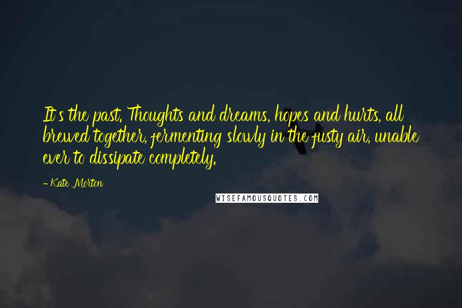 Kate Morton Quotes: It's the past. Thoughts and dreams, hopes and hurts, all brewed together, fermenting slowly in the fusty air, unable ever to dissipate completely.