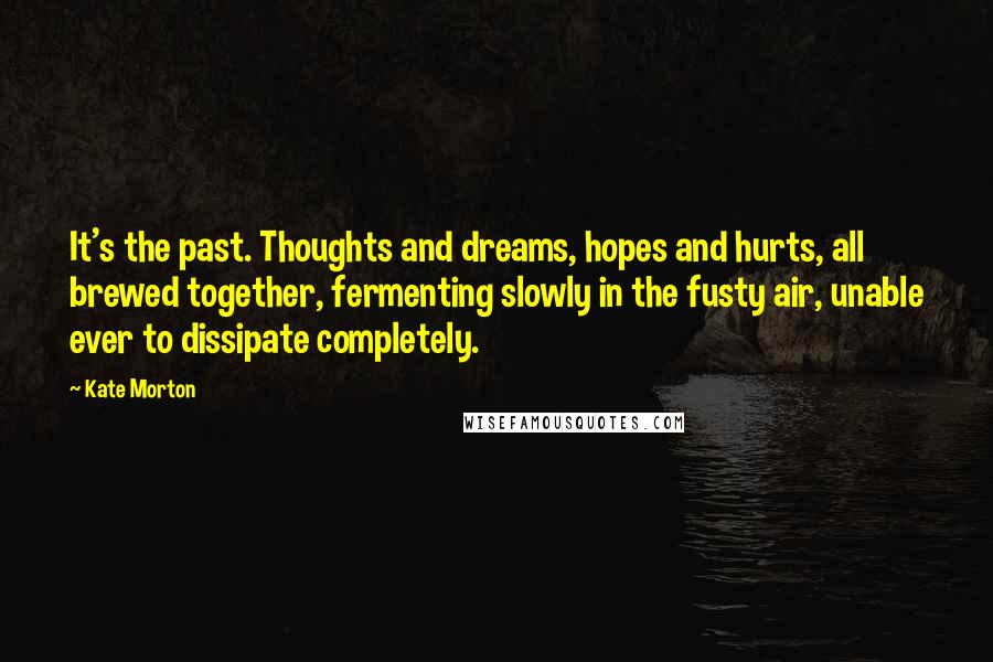 Kate Morton Quotes: It's the past. Thoughts and dreams, hopes and hurts, all brewed together, fermenting slowly in the fusty air, unable ever to dissipate completely.