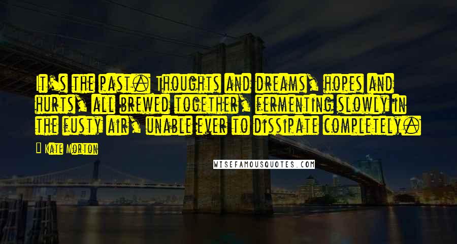Kate Morton Quotes: It's the past. Thoughts and dreams, hopes and hurts, all brewed together, fermenting slowly in the fusty air, unable ever to dissipate completely.
