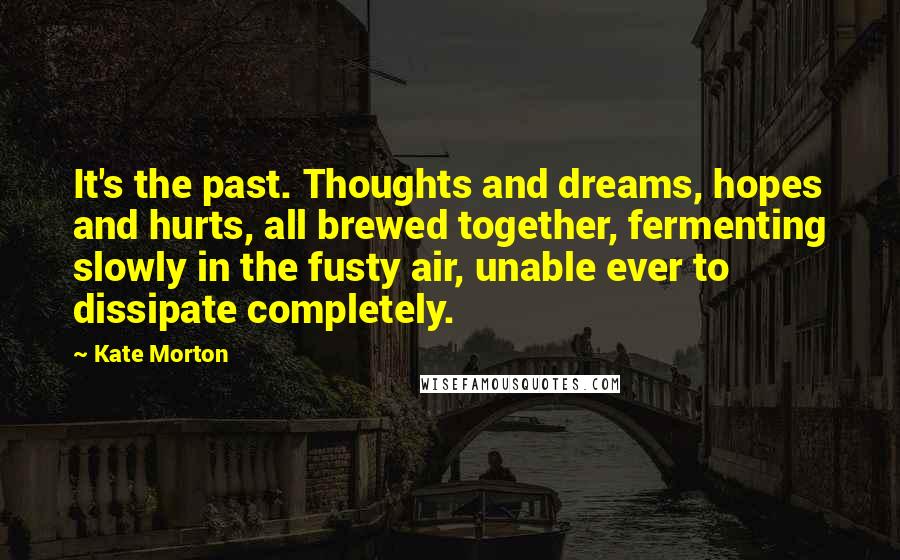 Kate Morton Quotes: It's the past. Thoughts and dreams, hopes and hurts, all brewed together, fermenting slowly in the fusty air, unable ever to dissipate completely.